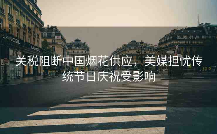 關(guān)稅阻斷中國煙花供應(yīng)，美媒擔(dān)憂傳統(tǒng)節(jié)日慶祝受影響