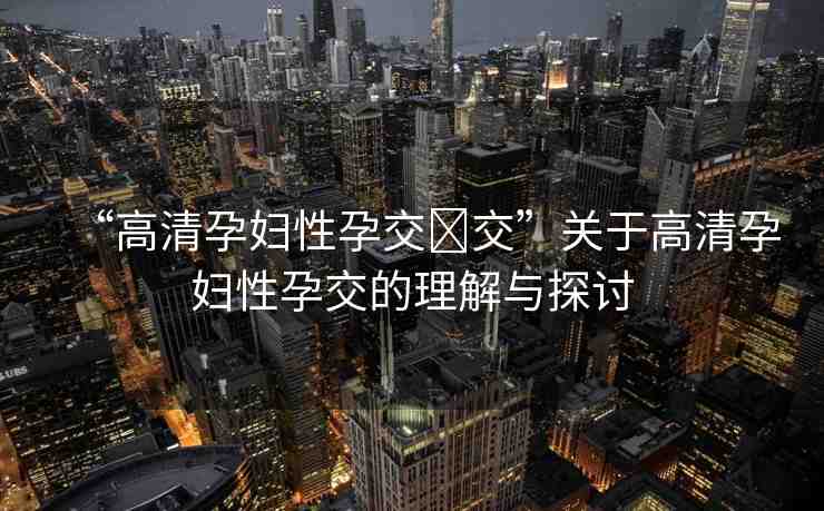 “高清孕婦性孕交?交”關(guān)于高清孕婦性孕交的理解與探討