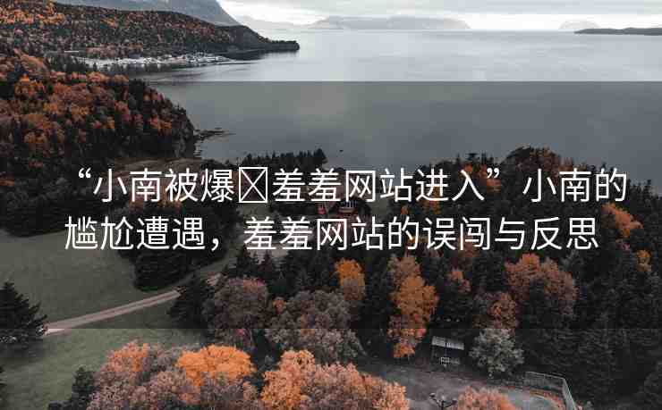 “小南被爆?羞羞網(wǎng)站進(jìn)入”小南的尷尬遭遇，羞羞網(wǎng)站的誤闖與反思