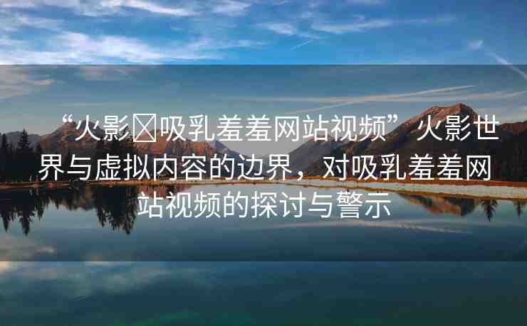“火影?吸乳羞羞網(wǎng)站視頻”火影世界與虛擬內(nèi)容的邊界，對(duì)吸乳羞羞網(wǎng)站視頻的探討與警示