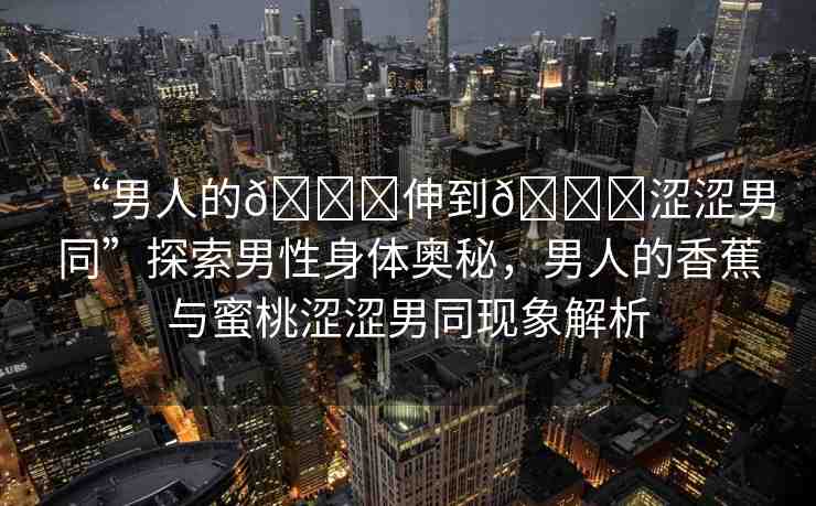 “男人的??伸到??澀澀男同”探索男性身體奧秘，男人的香蕉與蜜桃澀澀男同現(xiàn)象解析