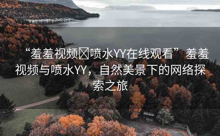 “羞羞視頻?噴水YY在線觀看”羞羞視頻與噴水YY，自然美景下的網(wǎng)絡(luò)探索之旅