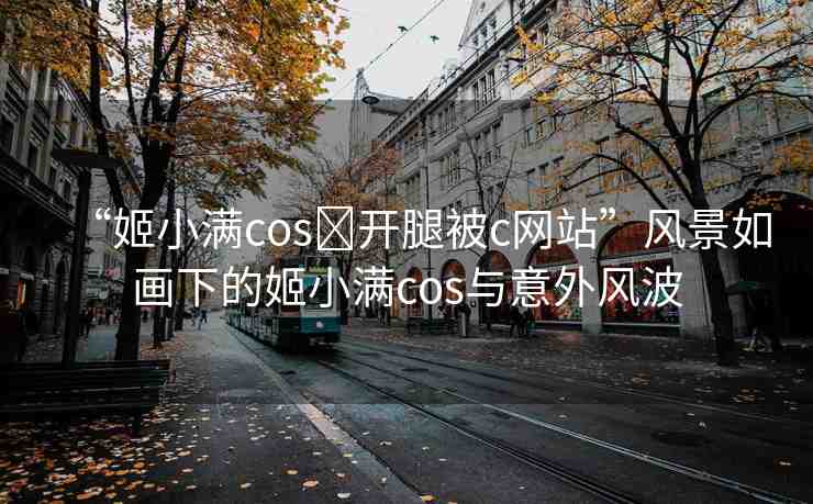 “姬小滿cos?開(kāi)腿被c網(wǎng)站”風(fēng)景如畫下的姬小滿cos與意外風(fēng)波