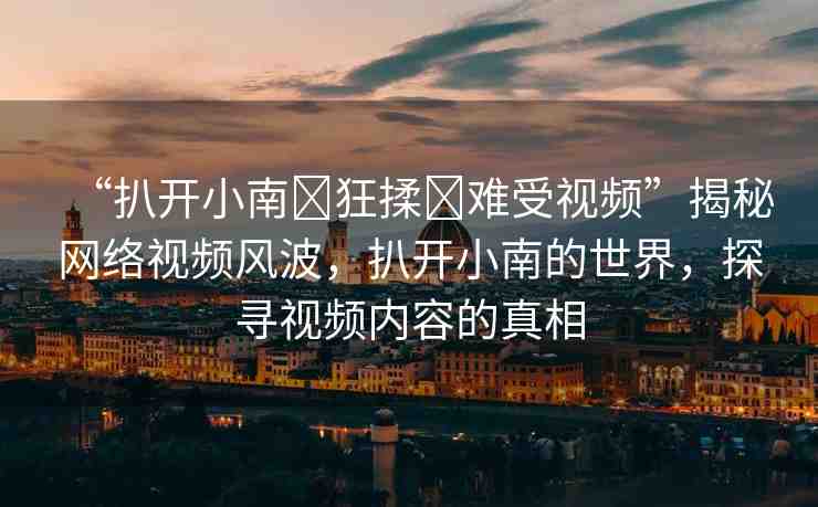 “扒開(kāi)小南?狂揉?難受視頻”揭秘網(wǎng)絡(luò)視頻風(fēng)波，扒開(kāi)小南的世界，探尋視頻內(nèi)容的真相