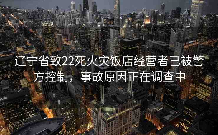 遼寧省致22死火災(zāi)飯店經(jīng)營(yíng)者已被警方控制，事故原因正在調(diào)查中