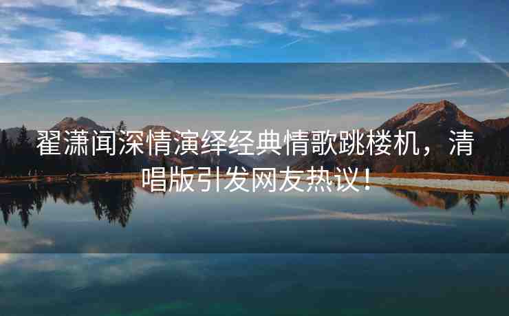 翟瀟聞深情演繹經(jīng)典情歌跳樓機(jī)，清唱版引發(fā)網(wǎng)友熱議！