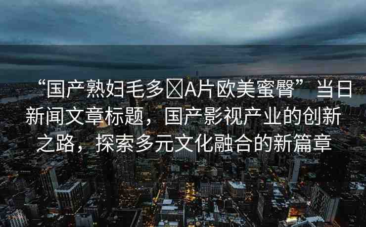 “國(guó)產(chǎn)熟婦毛多?A片歐美蜜臀”當(dāng)日新聞文章標(biāo)題，國(guó)產(chǎn)影視產(chǎn)業(yè)的創(chuàng)新之路，探索多元文化融合的新篇章