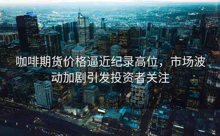 咖啡期貨價格逼近紀錄高位，市場波動加劇引發(fā)投資者關(guān)注