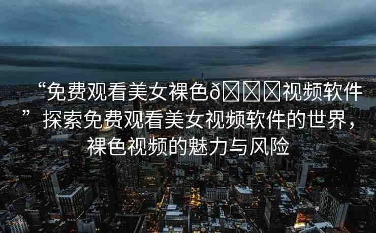 “免費(fèi)觀看美女裸色??視頻軟件”探索免費(fèi)觀看美女視頻軟件的世界，裸色視頻的魅力與風(fēng)險(xiǎn)