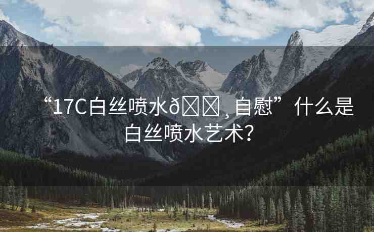 “17C白絲噴水??自慰”什么是白絲噴水藝術(shù)？