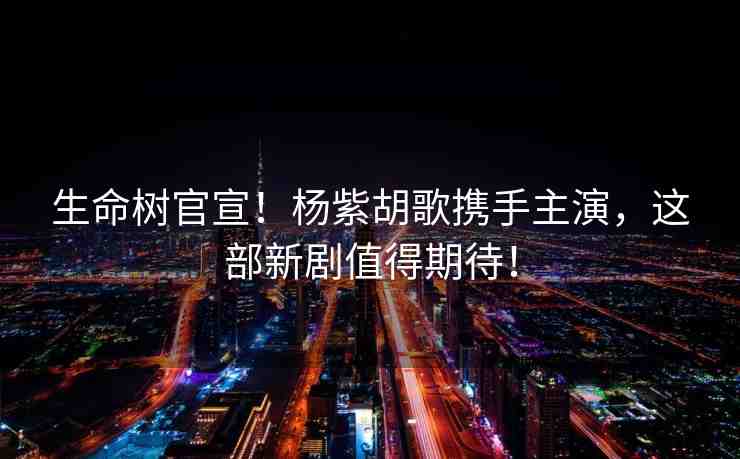 生命樹(shù)官宣！楊紫胡歌攜手主演，這部新劇值得期待！