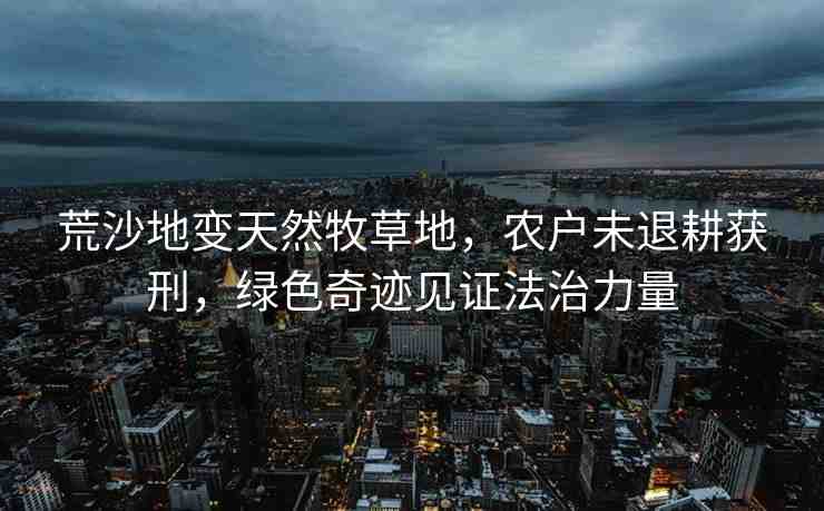 荒沙地變天然牧草地，農(nóng)戶未退耕獲刑，綠色奇跡見證法治力量