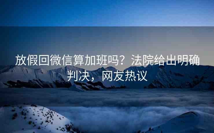 放假回微信算加班嗎？法院給出明確判決，網(wǎng)友熱議