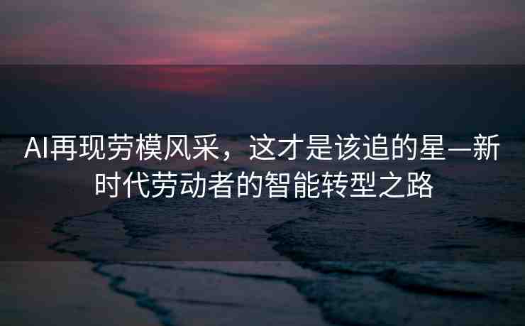 AI再現(xiàn)勞模風(fēng)采，這才是該追的星—新時代勞動者的智能轉(zhuǎn)型之路