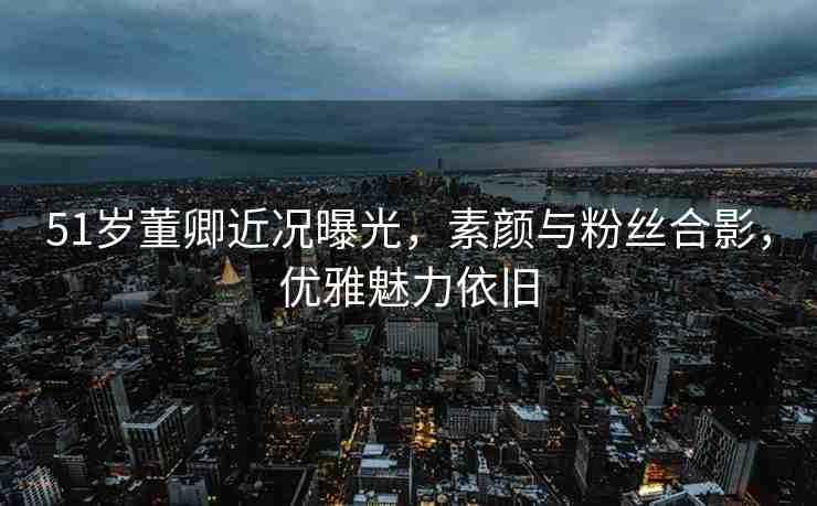 51歲董卿近況曝光，素顏與粉絲合影，優(yōu)雅魅力依舊