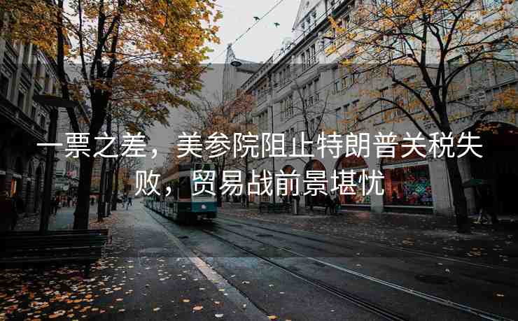 一票之差，美參院阻止特朗普關(guān)稅失敗，貿(mào)易戰(zhàn)前景堪憂