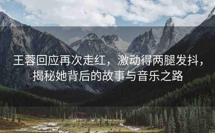 王蓉回應(yīng)再次走紅，激動(dòng)得兩腿發(fā)抖，揭秘她背后的故事與音樂(lè)之路