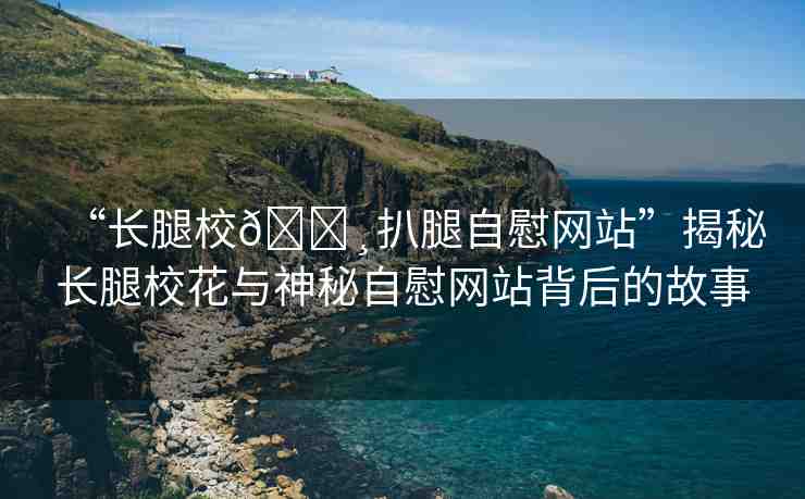 “長腿校??扒腿自慰網(wǎng)站”揭秘長腿校花與神秘自慰網(wǎng)站背后的故事