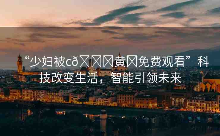 “少婦被c??黃?免費(fèi)觀看”科技改變生活，智能引領(lǐng)未來