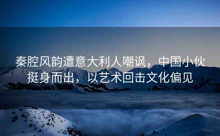秦腔風(fēng)韻遭意大利人嘲諷,中國小伙挺身而出,以藝術(shù)回?fù)粑幕? alt=
