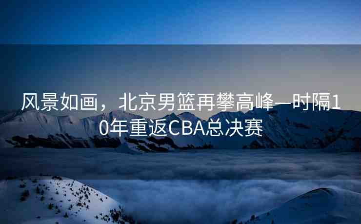 風(fēng)景如畫(huà)，北京男籃再攀高峰—時(shí)隔10年重返CBA總決賽