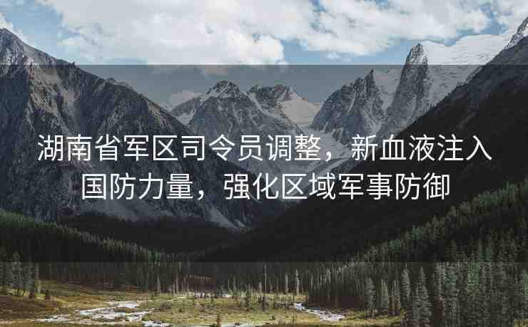 湖南省軍區(qū)司令員調(diào)整，新血液注入國防力量，強化區(qū)域軍事防御