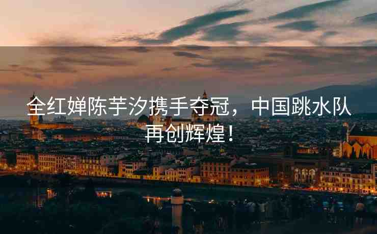 全紅嬋陳芋汐攜手奪冠，中國跳水隊再創(chuàng)輝煌！
