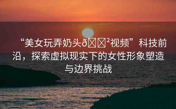 “美女玩弄奶頭??視頻”科技前沿，探索虛擬現(xiàn)實(shí)下的女性形象塑造與邊界挑戰(zhàn)