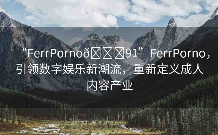 “FerrPorno??91”FerrPorno，引領數(shù)字娛樂新潮流，重新定義成人內(nèi)容產(chǎn)業(yè)