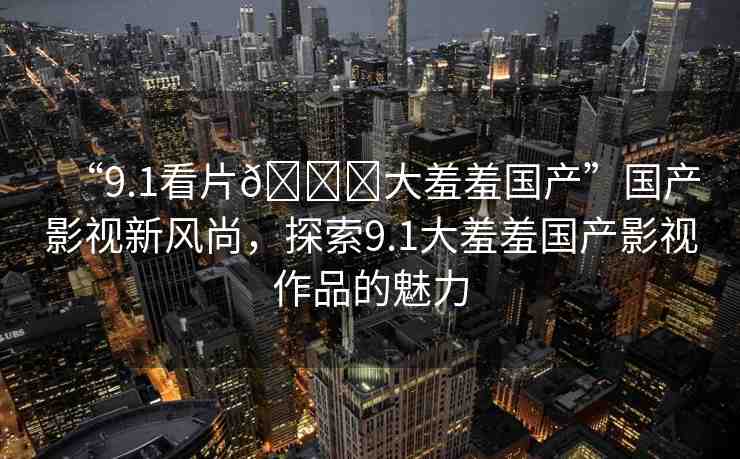 “9.1看片??大羞羞國(guó)產(chǎn)”國(guó)產(chǎn)影視新風(fēng)尚，探索9.1大羞羞國(guó)產(chǎn)影視作品的魅力