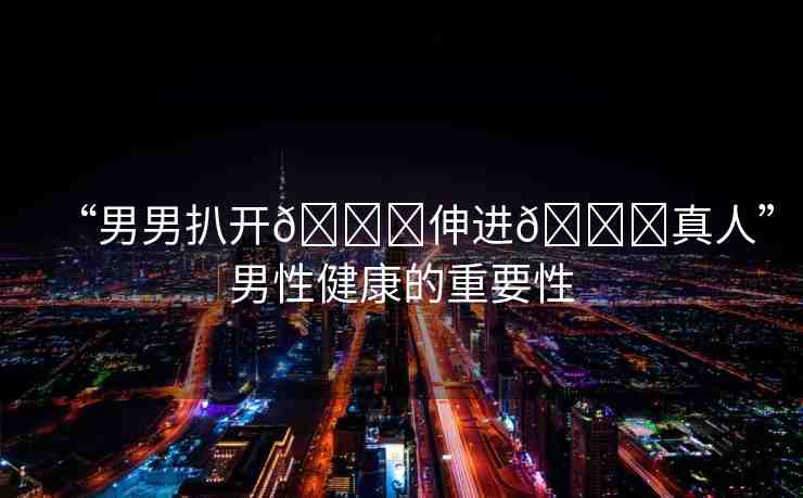 “男男扒開??伸進(jìn)??真人”男性健康的重要性