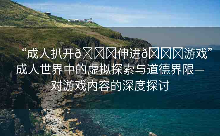 “成人扒開??伸進(jìn)??游戲”成人世界中的虛擬探索與道德界限—對(duì)游戲內(nèi)容的深度探討