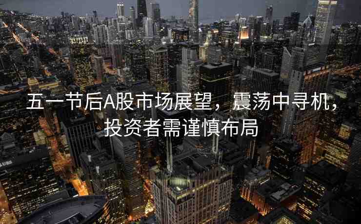 五一節(jié)后A股市場(chǎng)展望，震蕩中尋機(jī)，投資者需謹(jǐn)慎布局