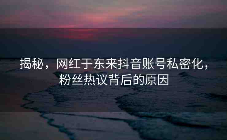 揭秘，網(wǎng)紅于東來(lái)抖音賬號(hào)私密化，粉絲熱議背后的原因