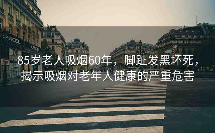 85歲老人吸煙60年，腳趾發(fā)黑壞死，揭示吸煙對老年人健康的嚴重危害