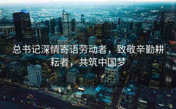 總書記深情寄語勞動者，致敬辛勤耕耘者，共筑中國夢