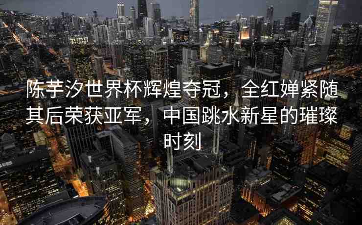陳芋汐世界杯輝煌奪冠，全紅嬋緊隨其后榮獲亞軍，中國(guó)跳水新星的璀璨時(shí)刻