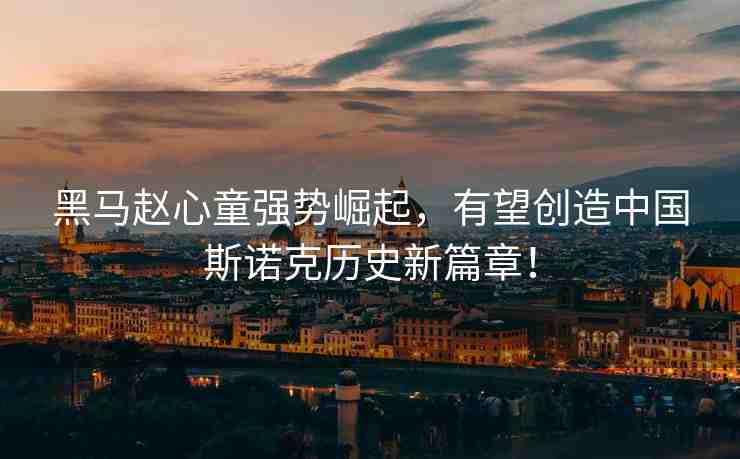 黑馬趙心童強勢崛起，有望創(chuàng)造中國斯諾克歷史新篇章！