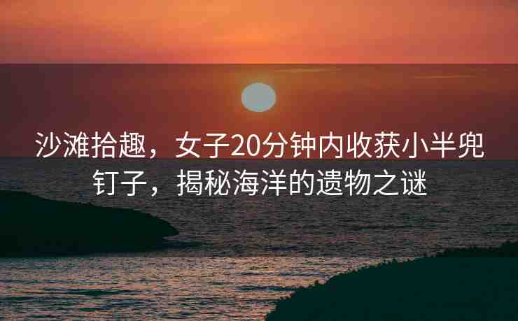 沙灘拾趣，女子20分鐘內(nèi)收獲小半兜釘子，揭秘海洋的遺物之謎