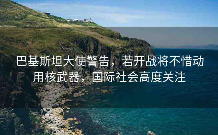 巴基斯坦大使警告，若開戰(zhàn)將不惜動(dòng)用核武器，國際社會(huì)高度關(guān)注