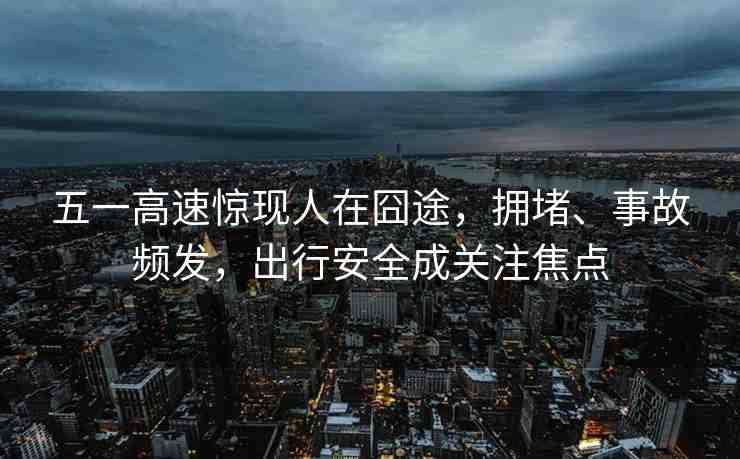 五一高速驚現(xiàn)人在囧途，擁堵、事故頻發(fā)，出行安全成關注焦點