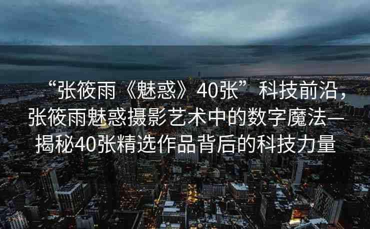 “張?bào)阌辍恩然蟆?0張”科技前沿，張?bào)阌犄然髷z影藝術(shù)中的數(shù)字魔法—揭秘40張精選作品背后的科技力量