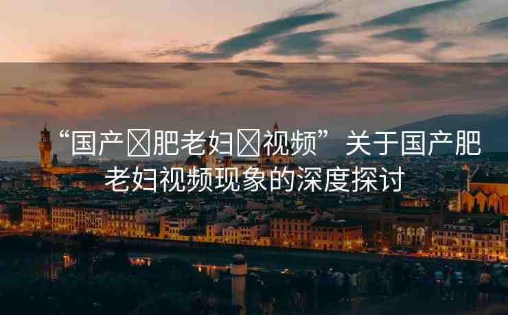 “國產(chǎn)?肥老婦?視頻”關(guān)于國產(chǎn)肥老婦視頻現(xiàn)象的深度探討