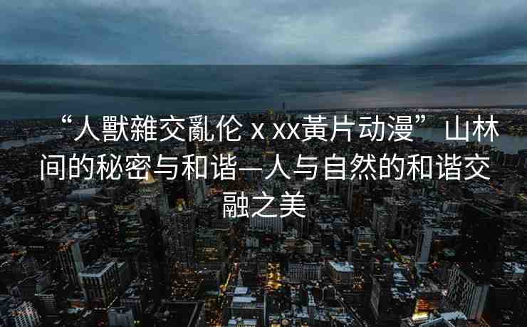 “人獸雜交亂倫ⅹxx黃片動(dòng)漫”山林間的秘密與和諧—人與自然的和諧交融之美