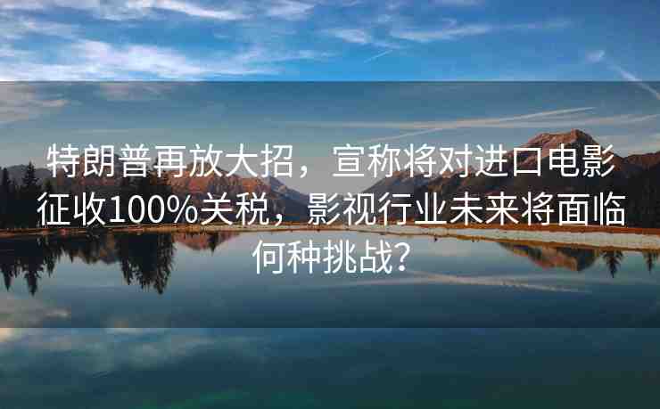 特朗普再放大招，宣稱將對進(jìn)口電影征收100%關(guān)稅，影視行業(yè)未來將面臨何種挑戰(zhàn)？