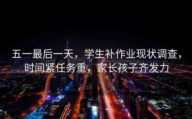 五一最后一天，學(xué)生補(bǔ)作業(yè)現(xiàn)狀調(diào)查，時(shí)間緊任務(wù)重，家長孩子齊發(fā)力
