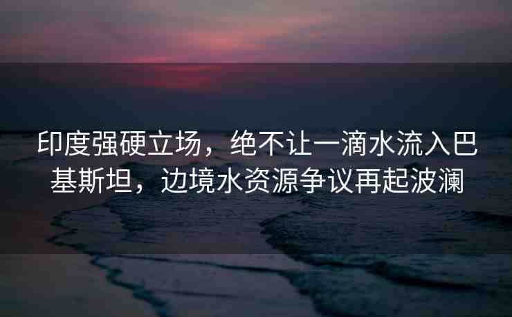 印度強(qiáng)硬立場(chǎng)，絕不讓一滴水流入巴基斯坦，邊境水資源爭(zhēng)議再起波瀾