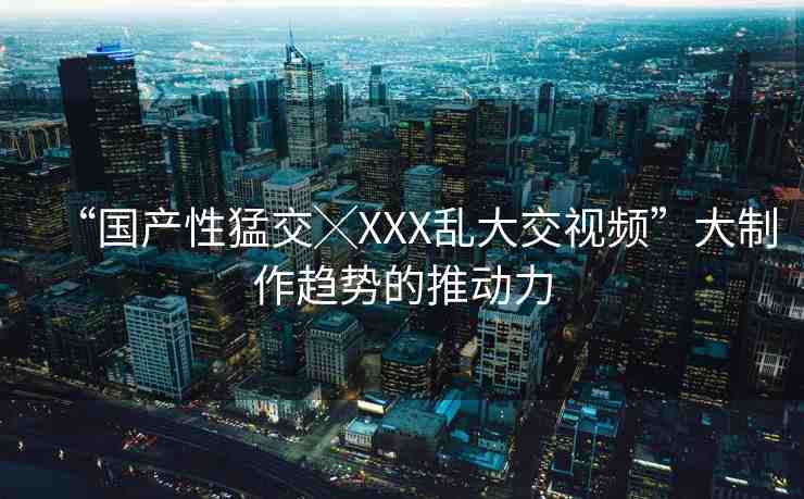 “國產(chǎn)性猛交╳XXX亂大交視頻”大制作趨勢的推動力