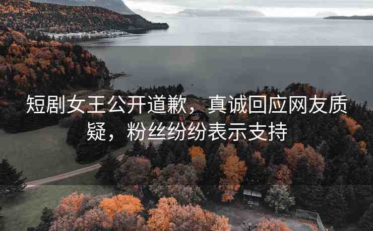 短劇女王公開道歉，真誠回應(yīng)網(wǎng)友質(zhì)疑，粉絲紛紛表示支持