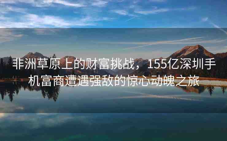 非洲草原上的財(cái)富挑戰(zhàn)，155億深圳手機(jī)富商遭遇強(qiáng)敵的驚心動(dòng)魄之旅